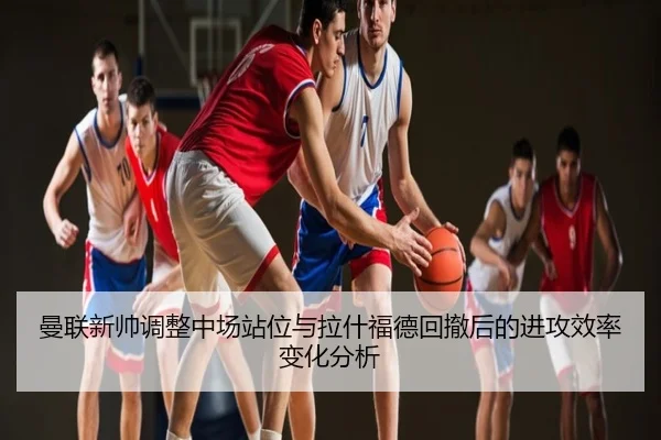 曼联新帅调整中场站位与拉什福德回撤后的进攻效率变化分析