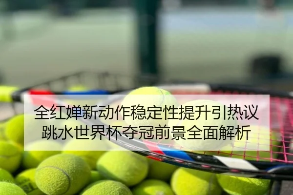 全红婵新动作稳定性提升引热议 跳水世界杯夺冠前景全面解析