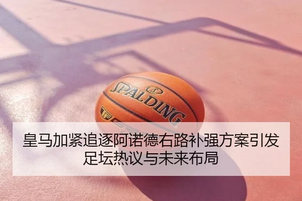 皇马加紧追逐阿诺德右路补强方案引发足坛热议与未来布局