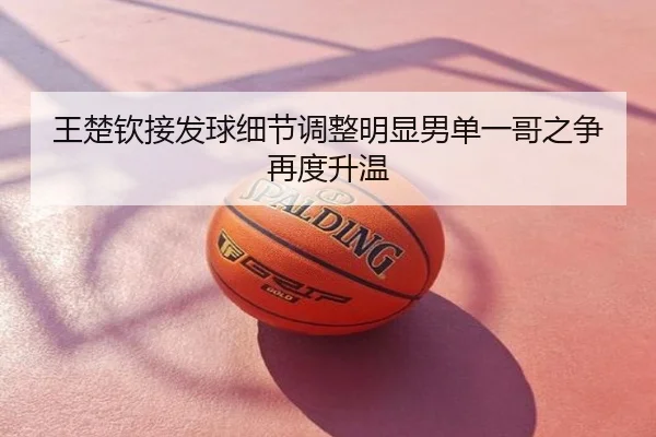 王楚钦接发球细节调整明显男单一哥之争再度升温