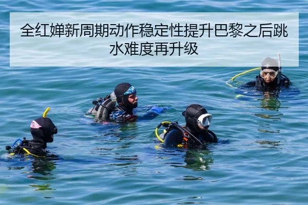 全红婵新周期动作稳定性提升巴黎之后跳水难度再升级