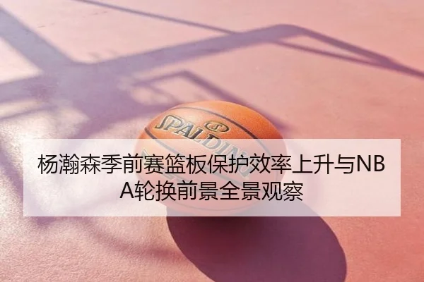 杨瀚森季前赛篮板保护效率上升与NBA轮换前景全景观察