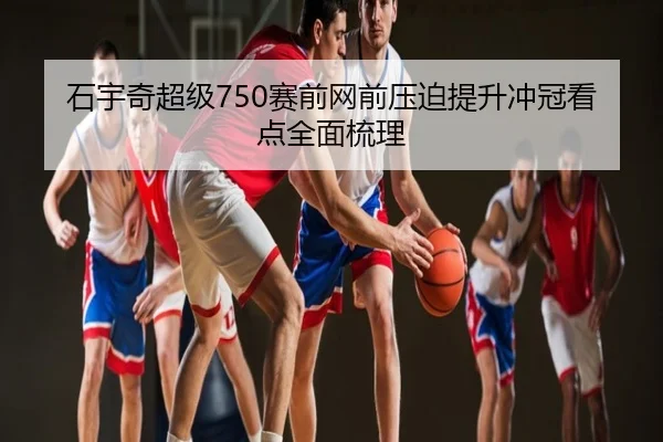 石宇奇超级750赛前网前压迫提升冲冠看点全面梳理