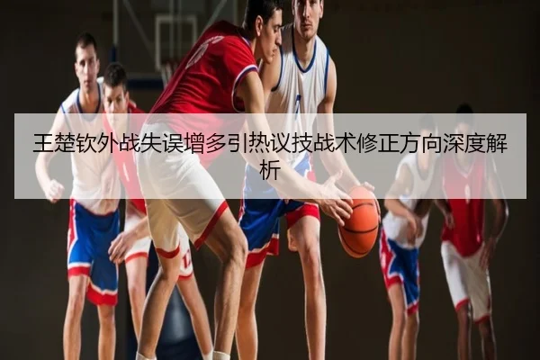 王楚钦外战失误增多引热议技战术修正方向深度解析